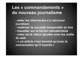 Les « commandements »
du nouveau journalisme
 - aider les internautes s’y retrouver
 (curation)
 - maîtriser la nouvelle temporalité du live
 - travailler sur le terrain dématérialisé
 - créer de la valeur ajoutée avec les outils
 du web
 - « un article n’est terminé qu’avec la
 conversation qu’il suscite »
 