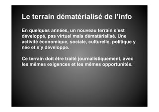 Le terrain dématérialisé de l’info
En quelques années, un nouveau terrain s’est
développé, pas virtuel mais dématérialisé. Une
activité économique, sociale, culturelle, politique y
née et s’y développe.

Ce terrain doit être traité journalistiquement, avec
les mêmes exigences et les mêmes opportunités.
 