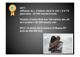 2011 :
diffusion du « Château dans le ciel » à la TV
japonaise : 25 000 tweets/minute

Victoire d’Usain Bolt aux 100 mètres des JO
de Londres = 80 000 tweets/ min

2012 : la photo de la victoire d’Obama RT
près de 600 000 fois
 