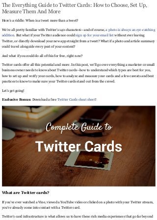 The Everything Guide to Twitter Cards: How to Choose, Set Up,
Measure Them And More
Here’s a riddle: When is a tweet more than a tweet?
We’re all pretty familiar with Twitter’s 140 characters—and of course, a photo is always an eye-catching
addition. But what if your Twitter audience could sign up for your email list without ever leaving
Twitter, or directly download your new app straight from a tweet? What if a photo and article summary
could travel alongside every post of your content?
And what if you could do all of this for free, right now?
Twitter cards offer all this potential and more. In this post, we’ll go over everything a marketer or small
business owner needs to know about Twitter cards—how to understand which types are best for you,
how to set up and verify your cards, how to analyze and measure your cards and a few caveats and best
practices to know to make sure your Twitter cards stand out from the crowd.
Let’s get going!
Exclusive Bonus: Download a free Twitter Cards cheat sheet!
What are Twitter cards?
If you’ve ever watched a Vine, viewed a YouTube video or clicked on a photo with your Twitter stream,
you’ve already come into contact with a Twitter card.
Twitter’s card infrastructure is what allows us to have these rich media experiences that go far beyond
 