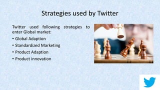 Strategies used by Twitter
Twitter used following strategies to
enter Global market:
• Global Adaption
• Standardized Marketing
• Product Adaption
• Product innovation
 