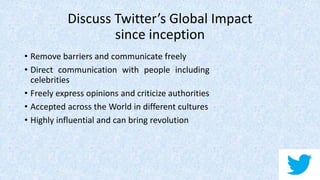 Discuss Twitter’s Global Impact
since inception
• Remove barriers and communicate freely
• Direct communication with people including
celebrities
• Freely express opinions and criticize authorities
• Accepted across the World in different cultures
• Highly influential and can bring revolution
 