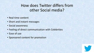How does Twitter differs from
other Social media?
• Real time content
• Short and instant messages
• Social awareness
• Feeling of direct communication with Celebrities
• Ease of use
• Sponsored content for promotion
 