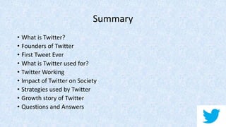 Summary
• What is Twitter?
• Founders of Twitter
• First Tweet Ever
• What is Twitter used for?
• Twitter Working
• Impact of Twitter on Society
• Strategies used by Twitter
• Growth story of Twitter
• Questions and Answers
 
