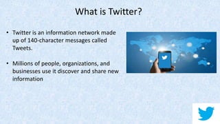 • Twitter is an information network made
up of 140-character messages called
Tweets.
• Millions of people, organizations, and
businesses use it discover and share new
information
What is Twitter?
 