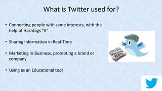 What is Twitter used for?
• Connecting people with same interests, with the
help of Hashtags “#”
• Sharing information in Real-Time
• Marketing in Business, promoting a brand or
company
• Using as an Educational tool
 