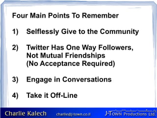 Four Main Points To Remember 1)  Selflessly Give to the Community 2)  Twitter Has One Way Followers,  Not Mutual Friendships  (No Acceptance Required) 3)  Engage in Conversations 4)  Take it Off-Line 