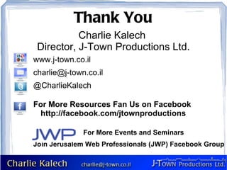 Thank You   Charlie Kalech  Director, J-Town Productions Ltd.         www.j-town.co.il [email_address] @CharlieKalech For More Resources Fan Us on Facebook  http://facebook.com/jtownproductions For More Events and Seminars Join Jerusalem Web Professionals (JWP) Facebook Group 