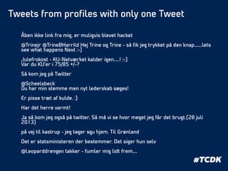 Åben ikke link fra mig, er muligvis blevet hacket
!
@Trinejr @TrineBHarrild Hej Trine og Trine - så ﬁk jeg trykket på den knap.......lets
see what happens Next :-)
!
Julefrokost - KU-Netværket kalder igen.....! ;-)
Var du KU'er i 75/85 +/-?
!
Så kom jeg på Twitter
!
@Scheelsbeck
Du har min stemme men nyt lederskab søges!
!
Er pisse træt af kulde. :)
!
Har det herre varmt!
!
Ja så kom jeg også på twitter. Så må vi se hvor meget jeg får det brugt.(28 juli
2013)
!
på vej til kastrup - jeg tager sgu hjem. Til Grønland
!
Det er statsministeren der bestemmer. Det siger hun selv
!
@Leoparddrengen takker - fumler mig lidt frem....
#TCDK
Tweets from proﬁles with only one Tweet
 