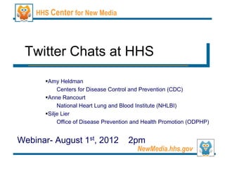 HHS Center for New Media




 Twitter Chats at HHS
      Amy Heldman
           Centers for Disease Control and Prevention (CDC)
      Anne Rancourt
           National Heart Lung and Blood Institute (NHLBI)
      Silje Lier
           Office of Disease Prevention and Health Promotion (ODPHP)


Webinar- August 1st, 2012            2pm
                                        NewMedia.hhs.gov
 