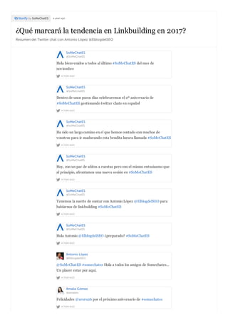 ¿Qué marcará la tendencia en Linkbuilding en 2017?
Resumen del Twitter chat con Antonio López @ElblogdelSEO
by SoMeChatES a year ago
SoMeChatES
@SoMeChatES
A YEAR AGO
Hola bienvenidos a todos al último #SoMeChatES del mes de
noviembre
SoMeChatES
@SoMeChatES
A YEAR AGO
Dentro de unos pocos días celebraremos el 2º aniversario de
#SoMeChatES gestionando twitter chats en español
SoMeChatES
@SoMeChatES
A YEAR AGO
Ha sido un largo camino en el que hemos contado con muchos de
vosotros para ir madurando esta bendita locura llamada #SoMeChatES
SoMeChatES
@SoMeChatES
A YEAR AGO
Hoy, con un par de añitos a cuestas pero con el mismo entusiasmo que
al principio, afrontamos una nueva sesión en #SoMeChatES
SoMeChatES
@SoMeChatES
A YEAR AGO
Tenemos la suerte de contar con Antonio López @ElblogdelSEO para
hablarnos de linkbuilding #SoMeChatES
SoMeChatES
@SoMeChatES
A YEAR AGO
Hola Antonio @ElblogdelSEO ¿preparado? #SoMeChatES
Antonio López
@ElblogdelSEO
A YEAR AGO
@SoMeChatES #somechates Hola a todos los amigos de Somechates...
Un placer estar por aquí.
Amalia Gómez
@amalein
A YEAR AGO
Felicidades @aroru26 por el próximo aniversario de #somechates
 