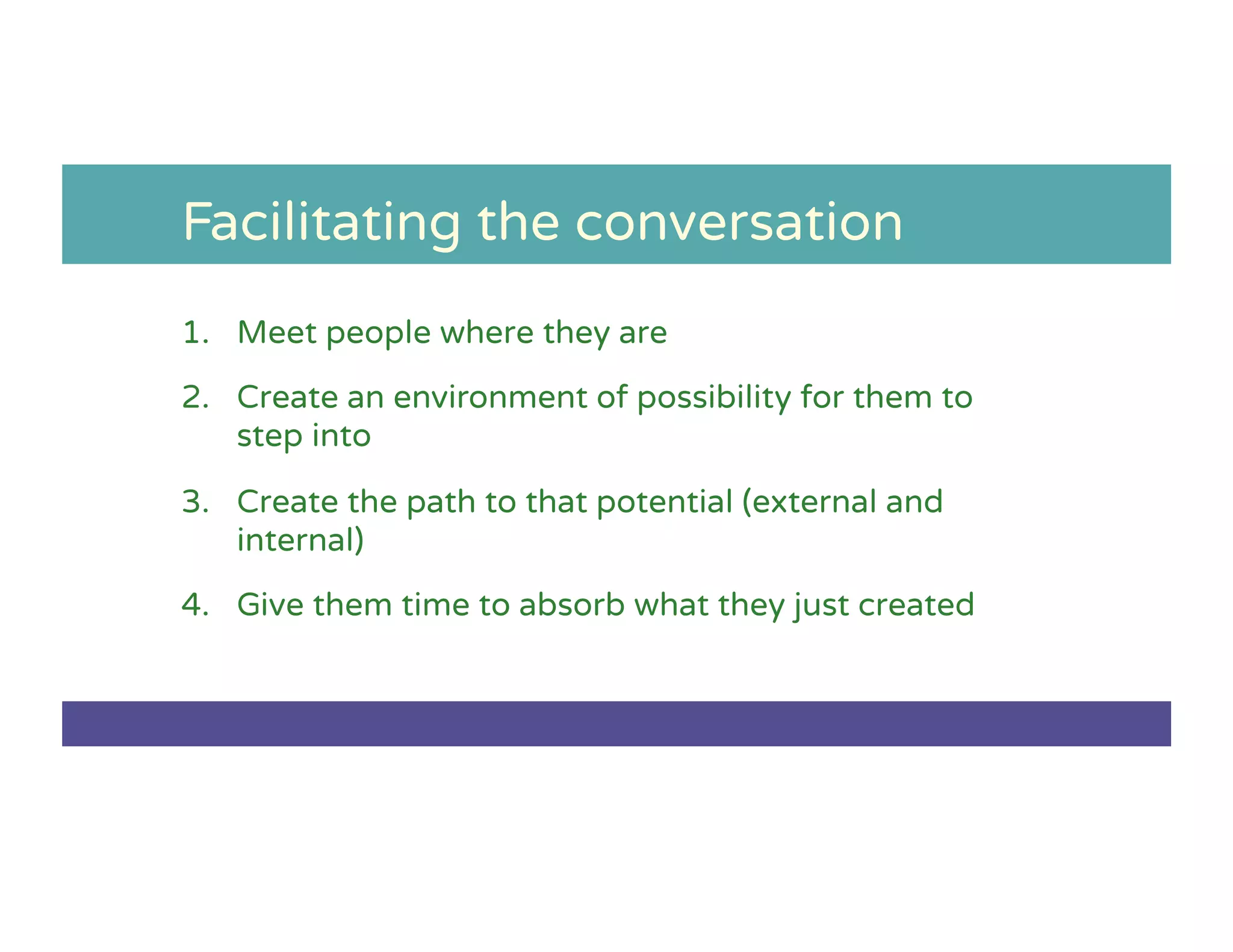 Facilitating the conversation
1.  Meet people where they are
2.  Create an environment of possibility for them to
step into
3.  Create the path to that potential (external and
internal)
4.  Give them time to absorb what they just created
 