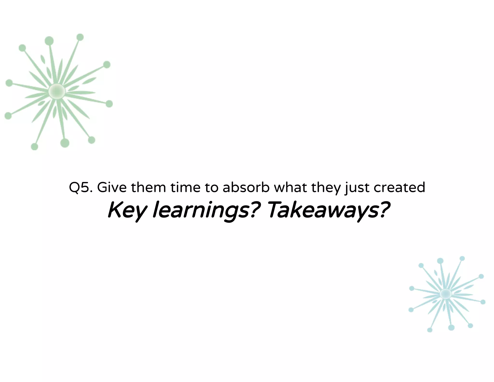 Q5. Give them time to absorb what they just created
Key learnings? Takeaways?
 