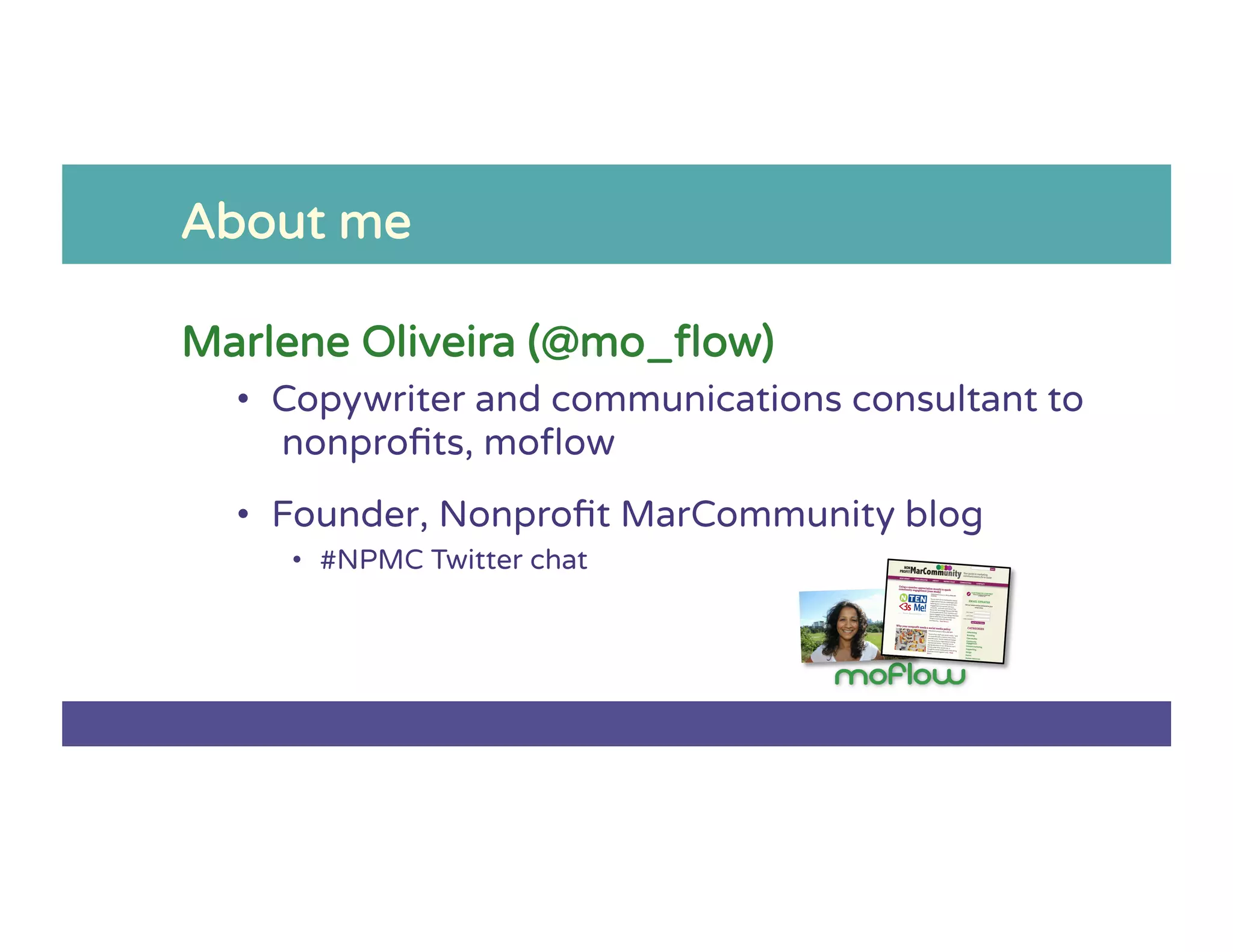 About me
Marlene Oliveira (@mo_ﬂow)
•  Copywriter and communications consultant to
nonproﬁts, moﬂow
•  Founder, Nonproﬁt MarCommunity blog
•  #NPMC Twitter chat
 
