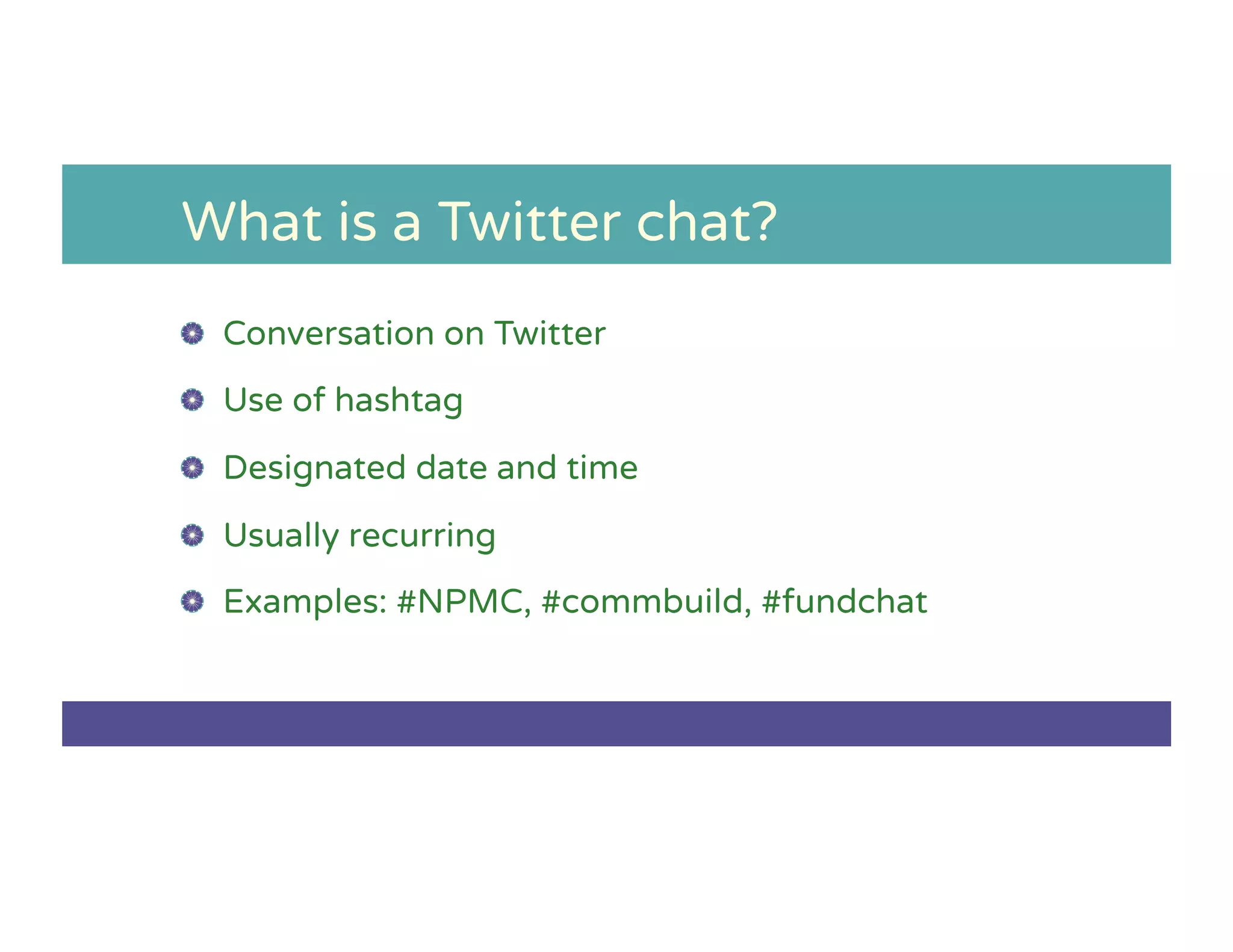 What is a Twitter chat?
!   Conversation on Twitter
!   Use of hashtag
!   Designated date and time
!   Usually recurring
!   Examples: #NPMC, #commbuild, #fundchat
 