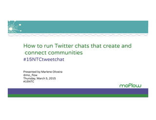 How to run Twitter chats that create and
connect communities
#15NTCtweetchat
Presented by Marlene Oliveira
@mo_ﬂow
Thursday, March 5, 2015
#15NTC
 