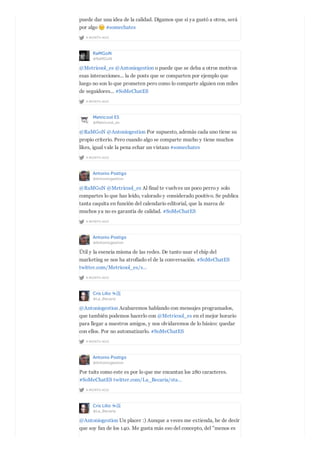 A MONTH AGO
puede dar una idea de la calidad. Digamos que si ya gustó a otros, será
por algo #somechates
RaMGoN
@RaMGoN
A MONTH AGO
@Metricool_es @Antoniogestion o puede que se deba a otros motivos
esas interacciones... la de posts que se comparten por ejemplo que
luego no son lo que prometen pero como lo comparte alguien con miles
de seguidores... #SoMeChatES
Metricool ES
@Metricool_es
A MONTH AGO
@RaMGoN @Antoniogestion Por supuesto, además cada uno tiene su
propio criterio. Pero cuando algo se comparte mucho y tiene muchos
likes, igual vale la pena echar un vistazo #somechates
Antonio Postigo
@Antoniogestion
A MONTH AGO
@RaMGoN @Metricool_es Al final te vuelves un poco perro y solo
compartes lo que has leído, valorado y considerado positivo. Se publica
tanta caquita en función del calendario editorial, que la marca de
muchos ya no es garantía de calidad. #SoMeChatES
Antonio Postigo
@Antoniogestion
A MONTH AGO
Útil y la esencia misma de las redes. De tanto usar el chip del
marketing se nos ha atrofiado el de la conversación. #SoMeChatES
twitter.com/Metricool_es/s…
Cris Lillo ☕️
@La_Becaria
A MONTH AGO
@Antoniogestion Acabaremos hablando con mensajes programados,
que también podemos hacerlo con @Metricool_es en el mejor horario
para llegar a nuestros amigos, y nos olvidaremos de lo básico: quedar
con ellos. Por no automatizarlo. #SoMeChatES
Antonio Postigo
@Antoniogestion
A MONTH AGO
Por tuits como este es por lo que me encantan los 280 caracteres.
#SoMeChatES twitter.com/La_Becaria/sta…
Cris Lillo ☕️
@La_Becaria
@Antoniogestion Un placer :) Aunque a veces me extienda, he de decir
que soy fan de los 140. Me gusta más eso del concepto, del "menos es
 
