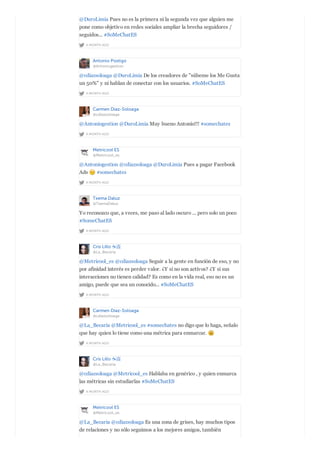 A MONTH AGO
@DuroLimia Pues no es la primera ni la segunda vez que alguien me
pone como objetivo en redes sociales ampliar la brecha seguidores /
seguidos... #SoMeChatES
Antonio Postigo
@Antoniogestion
A MONTH AGO
@cdiazsoloaga @DuroLimia De los creadores de "súbeme los Me Gusta
un 50%" y ni hablan de conectar con los usuarios. #SoMeChatES
Carmen Diaz-Soloaga
@cdiazsoloaga
A MONTH AGO
@Antoniogestion @DuroLimia Muy bueno Antonio!!! #somechates
Metricool ES
@Metricool_es
A MONTH AGO
@Antoniogestion @cdiazsoloaga @DuroLimia Pues a pagar Facebook
Ads #somechates
Txema Daluz
@TxemaDaluz
A MONTH AGO
Yo reconozco que, a veces, me paso al lado oscuro ... pero solo un poco
#SomeChatES
Cris Lillo ☕️
@La_Becaria
A MONTH AGO
@Metricool_es @cdiazsoloaga Seguir a la gente en función de eso, y no
por afinidad interés es perder valor. ¿Y si no son activos? ¿Y si sus
interacciones no tienen calidad? Es como en la vida real, eso no es un
amigo, puede que sea un conocido... #SoMeChatES
Carmen Diaz-Soloaga
@cdiazsoloaga
A MONTH AGO
@La_Becaria @Metricool_es #somechates no digo que lo haga, señalo
que hay quien lo tiene como una métrica para enmarcar.
Cris Lillo ☕️
@La_Becaria
A MONTH AGO
@cdiazsoloaga @Metricool_es Hablaba en genérico , y quien enmarca
las métricas sin estudiarlas #SoMeChatES
Metricool ES
@Metricool_es
@La_Becaria @cdiazsoloaga Es una zona de grises, hay muchos tipos
de relaciones y no sólo seguimos a los mejores amigos, también
 