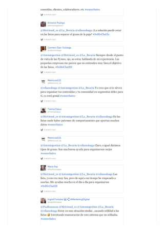 A MONTH AGO
conocidos, clientes, colaboradores, etc #somechates
Antonio Postigo
@Antoniogestion
A MONTH AGO
@Metricool_es @La_Becaria @cdiazsoloaga ¿La solución puede estar
en las listas para separar el grano de la paja? #SoMeChatEs
Carmen Diaz-Soloaga
@cdiazsoloaga
A MONTH AGO
@Antoniogestion @Metricool_es @La_Becaria Siempre desde el punto
de vista de las Pymes, ojo, no estoy hablando de mi experiencia. Las
pequeñas empresas me parece que no entienden muy bien el objetivo
de las listas. #SoMeChatES
Metricool ES
@Metricool_es
A MONTH AGO
@cdiazsoloaga @Antoniogestion @La_Becaria Yo creo que si te sirven
para organizar tus contenidos y tu comunidad en segmentos útiles para
ti, ya está genial #somechates
Txema Daluz
@TxemaDaluz
A MONTH AGO
@Metricool_es @Antoniogestion @La_Becaria @cdiazsoloaga En las
listas suele haber patrones de comportamiento que aportan muchos
datos #somechates
Metricool ES
@Metricool_es
A MONTH AGO
@Antoniogestion @La_Becaria @cdiazsoloaga Claro, o igual distintos
tipos de grano. Son una buena ayuda para organizarnos mejor
#somechates
María Paz
@PazRousseau
A MONTH AGO
@Metricool_es @Antoniogestion @La_Becaria @cdiazsoloaga Las
lista, yo no era muy fan, pero de aquí a un tiempo he empezado a
usarlas. Me ayudan mucho en el día a día para organizarme
#SoMeChatES
Ingrid Fontana #MarketingDigital
@ingridfontana
@PazRousseau @Metricool_es @Antoniogestion @La_Becaria
@cdiazsoloaga Estoy en una situación similar...sacando utilidad a las
listas Intentando enamorarme de este sistema que no utilizaba.
#somechates
 