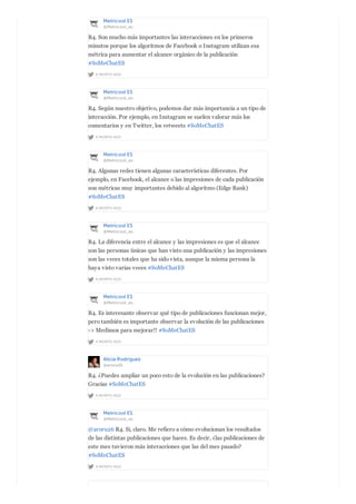 Metricool ES
@Metricool_es
A MONTH AGO
R4. Son mucho más importantes las interacciones en los primeros
minutos porque los algoritmos de Facebook o Instagram utilizan esa
métrica para aumentar el alcance orgánico de la publicación
#SoMeChatES
Metricool ES
@Metricool_es
A MONTH AGO
R4. Según nuestro objetivo, podemos dar más importancia a un tipo de
interacción. Por ejemplo, en Instagram se suelen valorar más los
comentarios y en Twitter, los retweets #SoMeChatES
Metricool ES
@Metricool_es
A MONTH AGO
R4. Algunas redes tienen algunas características diferentes. Por
ejemplo, en Facebook, el alcance o las impresiones de cada publicación
son métricas muy importantes debido al algoritmo (Edge Rank)
#SoMeChatES
Metricool ES
@Metricool_es
A MONTH AGO
R4. La diferencia entre el alcance y las impresiones es que el alcance
son las personas únicas que han visto una publicación y las impresiones
son las veces totales que ha sido vista, aunque la misma persona la
haya visto varias veces #SoMeChatES
Metricool ES
@Metricool_es
A MONTH AGO
R4. Es interesante observar qué tipo de publicaciones funcionan mejor,
pero también es importante observar la evolución de las publicaciones
-> Medimos para mejorar!! #SoMeChatES
Alicia Rodríguez
@aroru26
A MONTH AGO
R4. ¿Puedes ampliar un poco esto de la evolución en las publicaciones?
Gracias #SoMeChatES
Metricool ES
@Metricool_es
A MONTH AGO
@aroru26 R4. Si, claro. Me refiero a cómo evolucionan los resultados
de las distintas publicaciones que haces. Es decir, ¿las publicaciones de
este mes tuvieron más interacciones que las del mes pasado?
#SoMeChatES
 