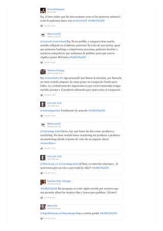 Alicia Rodríguez
@aroru26
A MONTH AGO
R4. ¿Cómo mides que las interacciones sean en los primeros minutos?
¿esto lo podemos hacer con @metricool? #SoMeChatES
Metricool ES
@Metricool_es
A MONTH AGO
@aroru26 @metricool R4. No es posible, y tampoco tiene mucho
sentido reflejarlo en el informe posterior Se trata de una táctica, igual
que ponemos hashtags o etiquetamos personas, podemos decirles a
nuestros compañeros que acabamos de publicar para que entren
rápido a poner MeGusta #SoMeChatES
Antonio Postigo
@Antoniogestion
A MONTH AGO
R4 #somechates Yo sigo pensando que llamar la atención, por llamarla,
no tiene sentido ninguno. Es como poner un escaparate bonito para
todos. Lo verdaderamente importante es que en la trastiendas tengas
surtido, precios y el producto adecuado para quien mira el escaparate.
Cris Lillo ☕️
@La_Becaria
A MONTH AGO
@Antoniogestion Totalmente de acuerdo #SoMeChatES
Metricool ES
@Metricool_es
A MONTH AGO
@Antoniogestion Cierto, hay que hacer las dos cosas: producto y
marketing. No tiene sentido hacer marketing sin producto o producto
sin marketing (desde el punto de vista de un negocio, claro)
#somechates
Cris Lillo ☕️
@La_Becaria
A MONTH AGO
@Metricool_es @Antoniogestion Al final, es como las relaciones... lo
queremos para un rato o para toda la vida?? #SoMeChatES
Carmen Diaz-Soloaga
@cdiazsoloaga
A MONTH AGO
#SoMeChatES Me pregunto si existe algún estudio por sectores que
nos permita afinar los mejores días y horas para publicar. ¿Existe?
María Paz
@PazRousseau
A MONTH AGO
@ingridfontana @cdiazsoloaga Vaya, estaría genial. #SoMeChatES
 