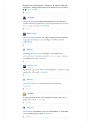 A MONTH AGO
demasiado. Lo que sí tienes que vigilar es que no bajes la calidad. La
pregunta es ¿cuánto puedes publicar manteniendo un nivel de calidad
? #SoMeChatES
Txema Daluz
@TxemaDaluz
A MONTH AGO
@Metricool_es @aroru26 Estoy de acuerdo contigo que generar la
cantidad suficiente de contenidos interesantes y mantener el nivel en el
tiempo ... no es nada fácil #SomeChatES
Antonio Postigo
@Antoniogestion
A MONTH AGO
@Metricool_es @aroru26 O sea.. abrir la boca solo cuando de verdad
tengas algo que decir; y no cuando lo diga el calendario editorial.
#SoMeChatES
Metricool ES
@Metricool_es
A MONTH AGO
@Antoniogestion @aroru26 Totalmente. El calendario es una
herramienta que te ayuda a organizarte, debes ser tú quien mantiene
el control y no al revés #somechates
Sonia Duro Limia
@DuroLimia
A MONTH AGO
R5. Entiendo que aumentando la cantidad impactas en todas las franjas
horarias. Esa es la razón? #somechates
Metricool ES
@Metricool_es
A MONTH AGO
@DuroLimia Correcto, los contenidos caducan muy rápido
#somechates
Erika Martin
@erikassistant
A MONTH AGO
R5. Pero si publicas mucho, no le da tiempo a la gente a leer todo , al
final les saturas ¿no? #somechates
Metricool ES
@Metricool_es
A MONTH AGO
@erikassistant Ya no leemos todo, sólo lo más reciente. Si no estás en
lo más reciente, te quedas fuera #somechates
 