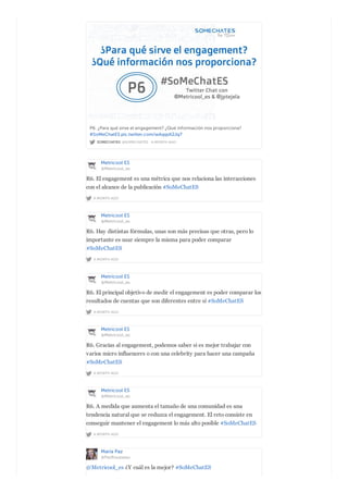 SOMECHATES @SOMECHATES · A MONTH AGO
P6. ¿Para qué sirve el engagement? ¿Qué información nos proporciona?
#SoMeChatES pic.twitter.com/wAqqsK2Jq7
Metricool ES
@Metricool_es
A MONTH AGO
R6. El engagement es una métrica que nos relaciona las interacciones
con el alcance de la publicación #SoMeChatES
Metricool ES
@Metricool_es
A MONTH AGO
R6. Hay distintas fórmulas, unas son más precisas que otras, pero lo
importante es usar siempre la misma para poder comparar
#SoMeChatES
Metricool ES
@Metricool_es
A MONTH AGO
R6. El principal objetivo de medir el engagement es poder comparar los
resultados de cuentas que son diferentes entre sí #SoMeChatES
Metricool ES
@Metricool_es
A MONTH AGO
R6. Gracias al engagement, podemos saber si es mejor trabajar con
varios micro influencers o con una celebrity para hacer una campaña
#SoMeChatES
Metricool ES
@Metricool_es
A MONTH AGO
R6. A medida que aumenta el tamaño de una comunidad es una
tendencia natural que se reduzca el engagement. El reto consiste en
conseguir mantener el engagement lo más alto posible #SoMeChatES
María Paz
@PazRousseau
@Metricool_es ¿Y cuál es la mejor? #SoMeChatES
 