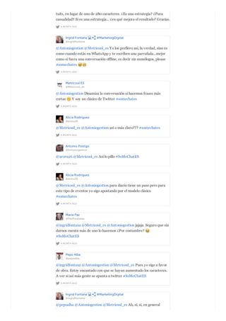 A MONTH AGO
tuits, en lugar de uno de 280 caracteres. ¿Es una estrategia? ¿Pura
casualidad? Si es una estrategia... ¿en qué mejora el resultado? Gracias.
Ingrid Fontana #MarketingDigital
@ingridfontana
A MONTH AGO
@Antoniogestion @Metricool_es Yo los prefiero así, la verdad, sino es
como cuando estás en WhatsApp y te escriben una parrafada...mejor
como si fuera una conversación offline, es decir sin monólogos, please
#somechates
Metricool ES
@Metricool_es
A MONTH AGO
@Antoniogestion Dinamiza la conversación si hacemos frases más
cortas Y soy un clásico de Twitter #somechates
Alicia Rodríguez
@aroru26
A MONTH AGO
@Metricool_es @Antoniogestion así o más claro??? #somechates
Antonio Postigo
@Antoniogestion
A MONTH AGO
@aroru26 @Metricool_es Así lo pillo #SoMeChatES
Alicia Rodríguez
@aroru26
A MONTH AGO
@Metricool_es @Antoniogestion para diario tiene un pase pero para
este tipo de eventos yo sigo apostando por el modelo clásico
#somechates
María Paz
@PazRousseau
A MONTH AGO
@ingridfontana @Metricool_es @Antoniogestion jajaja. Seguro que sin
darnos cuenta más de uno lo hacemos ¿Por costumbre?
#SoMeChatES
Pepo Alba
@pepoalba
A MONTH AGO
@ingridfontana @Antoniogestion @Metricool_es Pues yo sigo a favor
de obra. Estoy encantado con que se hayan aumentado los caracteres.
A ver si así más gente se apunta a twitter #SoMeChatES
Ingrid Fontana #MarketingDigital
@ingridfontana
@pepoalba @Antoniogestion @Metricool_es Ah, sí, sí, en general
 