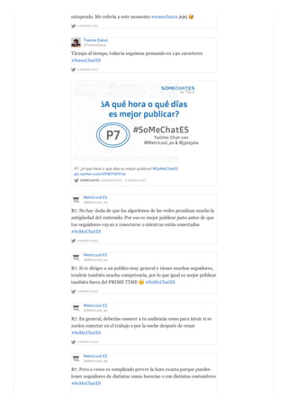 A MONTH AGO
estupendo. Me refería a este momento #somechates jejej
Txema Daluz
@TxemaDaluz
A MONTH AGO
Tiempo al tiempo, todavía seguimos pensando en 140 caracteres
#SomeChatES
SOMECHATES @SOMECHATES · A MONTH AGO
P7. ¿A qué hora o qué días es mejor publicar?#SoMeChatES
pic.twitter.com/VV90TAP1Yw
Metricool ES
@Metricool_es
A MONTH AGO
R7. No hay duda de que los algoritmos de las redes penalizan mucho la
antigüedad del contenido. Por eso es mejor publicar justo antes de que
tus seguidores vayan a conectarse o mientras están conectados
#SoMeChatES
Metricool ES
@Metricool_es
A MONTH AGO
R7. Si te diriges a un publico muy general y tienes muchos seguidores,
tendrás también mucha competencia, por lo que igual es mejor publicar
también fuera del PRIME TIME #SoMeChatES
Metricool ES
@Metricool_es
A MONTH AGO
R7. En general, deberías conocer a tu audiencia como para intuir si se
suelen conectar en el trabajo o por la noche después de cenar
#SoMeChatES
Metricool ES
@Metricool_es
R7. Pero a veces es complicado prever la hora exacta porque puedes
tener seguidores de distintas zonas horarias o con distintas costumbres
#SoMeChatES
 