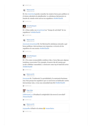 A MONTH AGO
Metricool ES
@Metricool_es
A MONTH AGO
R7. En @metricool puedes consultar las mejores horas para publicar en
el mismo calendario de planificación. Lo calculamos diariamente en
función de cuándo están activos tus seguidores #SoMeChatES
Alicia Rodríguez
@aroru26
A MONTH AGO
R7. ¿Cómo mides con @metricool ese "tiempo de actividad" de tus
seguidores? #SoMeChatES
Metricool ES
@Metricool_es
A MONTH AGO
@aroru26 @metricool R7. En Metricool lo calculamos mirando a qué
horas publican o interaccionan con respuestas o retweets de los
seguidores de una cuenta #SoMeChatES
Alicia Rodríguez
@aroru26
A MONTH AGO
R7. ¿Ves como recomendable establecer días y horas fijos para algunas
temáticas recurrentes? Por ejemplo, el martes día del consejo que
ayude a fidelizar comunidad y a mostrarte como top of mind del sector
#SoMeChatES
Metricool ES
@Metricool_es
A MONTH AGO
@aroru26 R7. Totalmente! La periodicidad y la constancia funcionan
muy bien porque los seguidores que se convierten en habituales suelen
interaccionar más y creas una comunidad más fiel #SoMeChatES
Pepo Alba
@pepoalba
A MONTH AGO
@Metricool_es ¿Penalizan la antigüedad o favorecen la novedad?
#SomeChatES
Metricool ES
@Metricool_es
A MONTH AGO
@pepoalba Al final es lo mismo #somechates
 