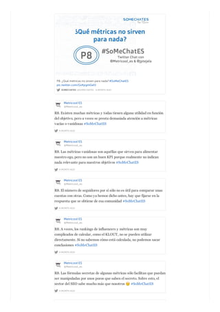 SOMECHATES @SOMECHATES · A MONTH AGO
P8. ¿Qué métricas no sirven para nada?#SoMeChatES
pic.twitter.com/GvKpgmGefJ
Metricool ES
@Metricool_es
A MONTH AGO
R8. Existen muchas métricas y todas tienen alguna utilidad en función
del objetivo, pero a veces se presta demasiada atención a métricas
vacías o vanidosas #SoMeChatES
Metricool ES
@Metricool_es
A MONTH AGO
R8. Las métricas vanidosas son aquéllas que sirven para alimentar
nuestro ego, pero no son un buen KPI porque realmente no indican
nada relevante para nuestros objetivos #SoMeChatES
Metricool ES
@Metricool_es
A MONTH AGO
R8. El número de seguidores por sí sólo no es útil para comparar unas
cuentas con otras. Como ya hemos dicho antes, hay que fijarse en la
respuesta que se obtiene de esa comunidad #SoMeChatES
Metricool ES
@Metricool_es
A MONTH AGO
R8. A veces, los rankings de influencers y métricas son muy
complicados de calcular, como el KLOUT, no se pueden utilizar
directamente. Si no sabemos cómo está calculada, no podemos sacar
conclusiones #SoMeChatES
Metricool ES
@Metricool_es
A MONTH AGO
R8. Las fórmulas secretas de algunas métricas sólo facilitan que puedan
ser manipuladas por unos pocos que saben el secreto. Sobre esto, el
sector del SEO sabe mucho más que nosotros #SoMeChatES
 