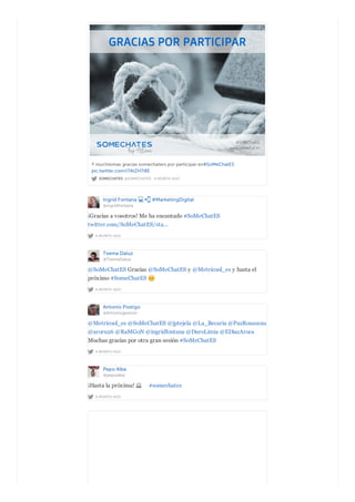 SOMECHATES @SOMECHATES · A MONTH AGO
Y muchísimas gracias somechaters por participar en#SoMeChatES
pic.twitter.com/i7AtZH7i8E
Ingrid Fontana #MarketingDigital
@ingridfontana
A MONTH AGO
¡Gracias a vosotros! Me ha encantado #SoMeChatES
twitter.com/SoMeChatES/sta…
Txema Daluz
@TxemaDaluz
A MONTH AGO
@SoMeChatES Gracias @SoMeChatES y @Metricool_es y hasta el
próximo #SomeChatES
Antonio Postigo
@Antoniogestion
A MONTH AGO
@Metricool_es @SoMeChatES @jptejela @La_Becaria @PazRousseau
@aroru26 @RaMGoN @ingridfontana @DuroLimia @EDiazAroca
Muchas gracias por otra gran sesión #SoMeChatES
Pepo Alba
@pepoalba
A MONTH AGO
¡Hasta la próxima! #somechates
 