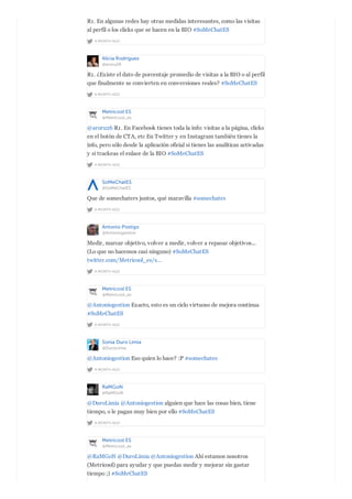A MONTH AGO
R1. En algunas redes hay otras medidas interesantes, como las visitas
al perfil o los clicks que se hacen en la BIO #SoMeChatES
Alicia Rodríguez
@aroru26
A MONTH AGO
R1. ¿Existe el dato de porcentaje promedio de visitas a la BIO o al perfil
que finalmente se convierten en conversiones reales? #SoMeChatES
Metricool ES
@Metricool_es
A MONTH AGO
@aroru26 R1. En Facebook tienes toda la info: visitas a la página, clicks
en el botón de CTA, etc En Twitter y en Instagram también tienes la
info, pero sólo desde la aplicación oficial si tienes las analíticas activadas
y si trackeas el enlace de la BIO #SoMeChatES
SoMeChatES
@SoMeChatES
A MONTH AGO
Que de somechaters juntos, qué maravilla #somechates
Antonio Postigo
@Antoniogestion
A MONTH AGO
Medir, marcar objetivo, volver a medir, volver a repasar objetivos...
(Lo que no hacemos casi ninguno) #SoMeChatES
twitter.com/Metricool_es/s…
Metricool ES
@Metricool_es
A MONTH AGO
@Antoniogestion Exacto, esto es un ciclo virtuoso de mejora continua
#SoMeChatES
Sonia Duro Limia
@DuroLimia
A MONTH AGO
@Antoniogestion Eso quien lo hace? :P #somechates
RaMGoN
@RaMGoN
A MONTH AGO
@DuroLimia @Antoniogestion alguien que hace las cosas bien, tiene
tiempo, o le pagan muy bien por ello #SoMeChatES
Metricool ES
@Metricool_es
@RaMGoN @DuroLimia @Antoniogestion Ahí estamos nosotros
(Metricool) para ayudar y que puedas medir y mejorar sin gastar
tiempo ;) #SoMeChatES
 