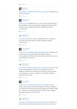 A MONTH AGO
María Paz
@PazRousseau
A MONTH AGO
@Metricool_es @RaMGoN @DuroLimia @Antoniogestion jejeje menos
mal #SoMeChatES
Cris Lillo ☕️
@La_Becaria
A MONTH AGO
@Metricool_es El problema es que a veces, de inicio, no hemos hecho
bien los deberes. Con una segmentación no del todo adecuada, al final
las métricas dan resultados poco útiles, en RRSS como Twitter...
#SoMeChatES
Metricool ES
@Metricool_es
A MONTH AGO
@La_Becaria Es cierto, a veces es complicado acertar a la primera,
pero para eso hay que medir. Sin medir no podemos mejorar
#SoMeChatES
Cris Lillo ☕️
@La_Becaria
A MONTH AGO
@Metricool_es @RaMGoN @DuroLimia @Antoniogestion Algunas de
las redes aún cuesta medir impactos de calidad, porque de
conversaciones en Twitter se puede generar una gran interacción, pero
es esta útil?? #SoMeChatES
Metricool ES
@Metricool_es
A MONTH AGO
@La_Becaria @RaMGoN @DuroLimia @Antoniogestion Yo pienso que
la conversación siempre es útil, se crea comunidad y se genera
confianza. También para los lectores en la sombra o gente que puede
entrar después y ver que se responde y se interacciona cuando es
necesario #SoMeChatES
Cris Lillo ☕️
@La_Becaria
A MONTH AGO
@Metricool_es @RaMGoN @DuroLimia @Antoniogestion Pero
siempre que la conversación sea útil, tenga valor real, por ejemplo en
este mismo Live, ahora mismo, puede que alguien desvíe el hilo y hable
de.... tractores? y lo mismo a John Deere le interese, pero a alguien
buscando métricas, no. #SoMeChatES
Metricool ES
@Metricool_es
@La_Becaria @RaMGoN @DuroLimia @Antoniogestion Sí, cada uno
presta atención a la conversación que le interesa y para eso está la
 