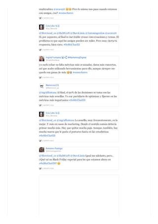 A MONTH AGO
moderadora @aroru26 Pero lo mismo nos pasa cuando estamos
con amigos, ¿no? #somechates
Cris Lillo ☕️
@La_Becaria
A MONTH AGO
@Metricool_es @RaMGoN @DuroLimia @Antoniogestion @aroru26
Sí, por supuesto, al final es inevitable cruzar conversaciones y temas. El
problema es que aquí los amigos pueden ser miles. Pero muy cierta tu
respuesta, bien visto. #SoMeChatES
Ingrid Fontana #MarketingDigital
@ingridfontana
A MONTH AGO
yo suelo echar en falta métricas más avanzadas, datos más concretos,
así que acabo utilizando herramientas para ello, aunque siempre me
quedo con ganas de más #somechates
Metricool ES
@Metricool_es
A MONTH AGO
@ingridfontana Al final, el 90% de las decisiones se toma con las
métricas más sencillas. Yo soy partidario de optimizar y fijarme en las
métricas más importantes #SoMeChatES
Cris Lillo ☕️
@La_Becaria
A MONTH AGO
@Metricool_es @ingridfontana Lo sencillo, muy frecuentemente, es lo
mejor. Y más en casos de marketing. Donde el sentido común debería
primar mucho más. Hay que quitar mucha paja. Aunque, también, hay
mucha marca que le gusta el postureo hasta en las estadísticas
#SoMeChatES
Antonio Postigo
@Antoniogestion
A MONTH AGO
@Metricool_es @RaMGoN @DuroLimia Igual me adelanto, pero...
¿Qué tal un Black Friday especial para los que estamos ahora en
#SoMeChatES?
 