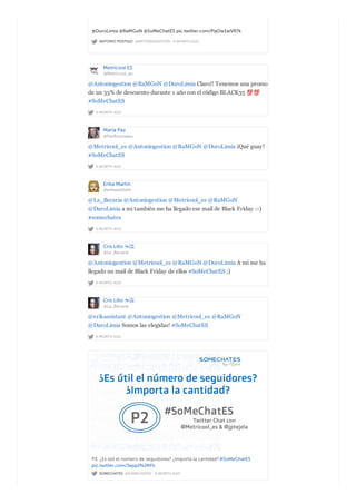 ANTONIO POSTIGO @ANTONIOGESTION · A MONTH AGO
@DuroLimia @RaMGoN @SoMeChatES pic.twitter.com/PqOw1wVR7k
Metricool ES
@Metricool_es
A MONTH AGO
@Antoniogestion @RaMGoN @DuroLimia Claro!! Tenemos una promo
de un 35% de descuento durante 1 año con el código BLACK35
#SoMeChatES
María Paz
@PazRousseau
A MONTH AGO
@Metricool_es @Antoniogestion @RaMGoN @DuroLimia ¡Qué guay!
#SoMeChatES
Erika Martin
@erikassistant
A MONTH AGO
@La_Becaria @Antoniogestion @Metricool_es @RaMGoN
@DuroLimia a mi también me ha llegado ese mail de Black Friday :-)
#somechates
Cris Lillo ☕️
@La_Becaria
A MONTH AGO
@Antoniogestion @Metricool_es @RaMGoN @DuroLimia A mí me ha
llegado un mail de Black Friday de ellos #SoMeChatES ;)
Cris Lillo ☕️
@La_Becaria
A MONTH AGO
@erikassistant @Antoniogestion @Metricool_es @RaMGoN
@DuroLimia Somos las elegidas! #SoMeChatES
SOMECHATES @SOMECHATES · A MONTH AGO
P2. ¿Es útil el número de seguidores? ¿Importa la cantidad?#SoMeChatES
pic.twitter.com/3epp2NJMFk
 