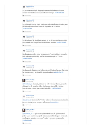 Metricool ES
@Metricool_es
A MONTH AGO
R2. A nosotros mismos nos proporciona mucha información para
conocer si están funcionando nuestras estrategias #SoMeChatES
Metricool ES
@Metricool_es
A MONTH AGO
R2. Comparar este nº entre cuentas es más complicado porque a priori
no sabemos qué calidad tienen los seguidores de los demás
#SoMeChatES
Metricool ES
@Metricool_es
A MONTH AGO
R2. EL número de seguidores activos en los últimos 30 días sí aporta
información más comparable entre cuentas distintas #SoMeChatES
Metricool ES
@Metricool_es
A MONTH AGO
R2. En algunas redes, como Instagram, el nº de seguidores es mucho
más relevante porque hay mucho menos spam que en Twitter
#SoMeChatES
Metricool ES
@Metricool_es
A MONTH AGO
R2. Cuando trabajamos con influencers o celebrities, hay que fijarse en
las interacciones y la calidad de las publicaciones #SoMeChatES
Cris Lillo ☕️
@La_Becaria
A MONTH AGO
@Metricool_es Cada día, además, los bots son más eficaces, y cuesta
distinguirlos de usuarios útiles. Muchos que hacen RT, e incluso
interaccionan, y otros que copian contenido... #SoMeChatES
Metricool ES
@Metricool_es
A MONTH AGO
@La_Becaria Eso es cierto, Twitter cada vez tiene más automatización,
pero en Instagram se conserva la frescura #somechates
Cris Lillo ☕️
@La_Becaria
A MONTH AGO
@Metricool_es Lo que va en detrimento de los CM que buscamos
poder hacer nuestro trabajo de manera más eficiente, pero es verdad,
que luego se agradece ver cosas "reales" y no tanto programado.
#SoMeChatES
 