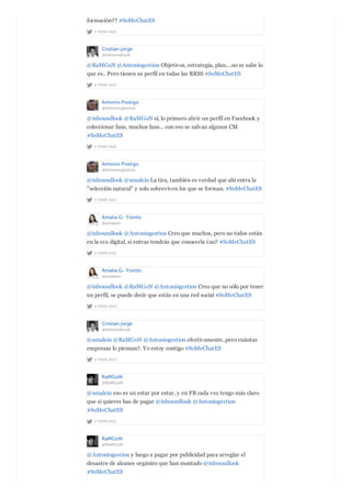 2 YEARS AGO
formación?? #SoMeChatES
Cristian jorge
@inboundlook
2 YEARS AGO
@RaMGoN @Antoniogestion Objetivos, estrategia, plan....no se sabe lo
que es.. Pero tienen su perfil en todas las RRSS #SoMeChatES
Antonio Postigo
@Antoniogestion
2 YEARS AGO
@inboundlook @RaMGoN sí, lo primero abrir un perfil en Facebook y
coleccionar fans, muchos fans... con eso se salvan algunos CM
#SoMeChatES
Antonio Postigo
@Antoniogestion
2 YEARS AGO
@inboundlook @amalein La tira, también es verdad que ahí entra la
"selección natural" y solo sobreviven los que se forman. #SoMeChatES
Amalia G- Yointic
@amalein
2 YEARS AGO
@inboundlook @Antoniogestion Creo que muchos, pero no todos están
en la era digital, si entras tendrás que conocerla ¿no? #SoMeChatES
Amalia G- Yointic
@amalein
2 YEARS AGO
@inboundlook @RaMGoN @Antoniogestion Creo que no sólo por tener
un perfil, se puede decir que estás en una red social #SoMeChatES
Cristian jorge
@inboundlook
2 YEARS AGO
@amalein @RaMGoN @Antoniogestion efectivamente..pero cuántas
empresas lo piensan?. Yo estoy contigo #SoMeChatES
RaMGoN
@RaMGoN
2 YEARS AGO
@amalein eso es un estar por estar, y en FB cada vez tengo más claro
que si quieres has de pagar @inboundlook @Antoniogestion
#SoMeChatES
RaMGoN
@RaMGoN
@Antoniogestion y luego a pagar por publicidad para arreglar el
desastre de alcance orgánico que han montado @inboundlook
#SoMeChatES
 