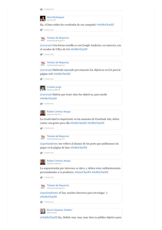 2 YEARS AGO
Alicia Rodríguez
@aroru26
2 YEARS AGO
R4. ¿Cómo mides los resultados de esa campaña? #SoMeChatES
Tiempo de Negocios
@tiempodenegocio
2 YEARS AGO
@aroru26 Una forma sencilla es con Google Analytics, en concreto, con
el creador de URLs de GA #SoMeChatES
Tiempo de Negocios
@tiempodenegocio
2 YEARS AGO
@aroru26 Habiendo marcado previamente los objetivos en GA para la
página web #SoMeChatES
Cristian jorge
@inboundlook
2 YEARS AGO
@aroru26 Habría que tener claro los objetivos, para medir
#SoMeChatES
Rubén Lorenzo Araujo
@gestiondemto
2 YEARS AGO
La creatividad es importante en los anuncios de Facebook Ads, debes
contar con gente para ello #SoMeChatES #SoMeChatES
Tiempo de Negocios
@tiempodenegocio
2 YEARS AGO
@gestiondemto me refiero al alcance de los posts que publicamos sin
pagar en la página de fans #SoMeChatES
Rubén Lorenzo Araujo
@gestiondemto
2 YEARS AGO
La segmentación por intereses es clave, y deben estar suficientemente
personalizados a tu producto; #SomeChatES #SoMeChatES
Tiempo de Negocios
@tiempodenegocio
2 YEARS AGO
@gestiondemto sí! hay muchos intereses para investigar :)
#SoMeChatES
Bruno Vázquez-Dodero
@BrunoVD
@SoMeChatES R4. Definir muy muy muy bien tu público objetivo para
 