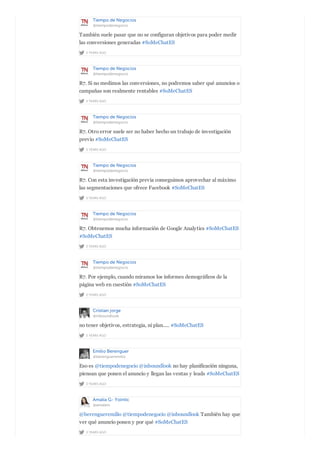 Tiempo de Negocios
@tiempodenegocio
2 YEARS AGO
También suele pasar que no se configuran objetivos para poder medir
las conversiones generadas #SoMeChatES
Tiempo de Negocios
@tiempodenegocio
2 YEARS AGO
R7. Si no medimos las conversiones, no podremos saber qué anuncios o
campañas son realmente rentables #SoMeChatES
Tiempo de Negocios
@tiempodenegocio
2 YEARS AGO
R7. Otro error suele ser no haber hecho un trabajo de investigación
previo #SoMeChatES
Tiempo de Negocios
@tiempodenegocio
2 YEARS AGO
R7. Con esta investigación previa conseguimos aprovechar al máximo
las segmentaciones que ofrece Facebook #SoMeChatES
Tiempo de Negocios
@tiempodenegocio
2 YEARS AGO
R7. Obtenemos mucha información de Google Analytics #SoMeChatES
#SoMeChatES
Tiempo de Negocios
@tiempodenegocio
2 YEARS AGO
R7. Por ejemplo, cuando miramos los informes demográficos de la
página web en cuestión #SoMeChatES
Cristian jorge
@inboundlook
2 YEARS AGO
no tener objetivos, estrategia, ni plan..... #SoMeChatES
Emilio Berenguer
@berengueremilio
2 YEARS AGO
Eso es @tiempodenegocio @inboundlook no hay planificación ninguna,
piensan que ponen el anuncio y llegan las ventas y leads #SoMeChatES
Amalia G- Yointic
@amalein
2 YEARS AGO
@berengueremilio @tiempodenegocio @inboundlook También hay que
ver qué anuncio ponen y por qué #SoMeChatES
 