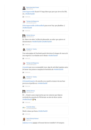 Nuria Sanchez Howe
@NuriaHowe
2 YEARS AGO
@berengueremilio Exacto! Y luego dicen que para que sirven los CM,
etc. #SoMeChatES
Tiempo de Negocios
@tiempodenegocio
2 YEARS AGO
@berengueremilio @inboundlook gran error! hay que planificar ;)
#SoMeChatES
Jimmy Verrue
@jimmyverrue
2 YEARS AGO
R7. Hacer sin saber, la falta de planeación, no saber que quieren ni
documentarse #SoMeChatES @SoMeChatES
Amalia G- Yointic
@amalein
2 YEARS AGO
Una mala página de Facebook puede deteriorar la imagen de marca de
una empresa o su relación con el cliente #SoMeChatES
Tiempo de Negocios
@tiempodenegocio
2 YEARS AGO
@amalein por eso es aconsejable tener algo de actividad orgánica antes
de lanzar una primera campaña de facebook ads #SoMeChatES
Amalia G- Yointic
@amalein
2 YEARS AGO
@tiempodenegocio, de acuerdo, no se puede arrancar sin una base
previa en el perfil en sí. #SoMeChatES
Jimmy Verrue
@jimmyverrue
2 YEARS AGO
R7. ...Conocí a unos empresarios que me contaron que dejaron
corriendo los anuncios de FB durante un año sin darse cuenta
#SoMeChatES
Creando Ideas
@CreandoIdeasMKT
2 YEARS AGO
Madre míaaa que faena #SoMeChatES
Jesús Pernas Alonso
@jpernas
@jimmyverrue jajajaja ¿Al menos fueron rentables? ¿O tampoco
 