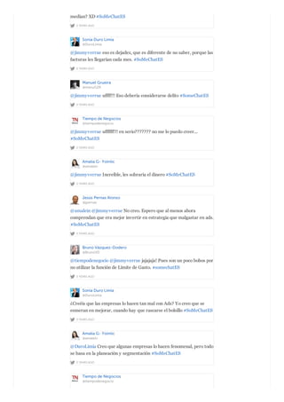 2 YEARS AGO
medían? XD #SoMeChatES
Sonia Duro Limia
@DuroLimia
2 YEARS AGO
@jimmyverrue eso es dejadez, que es diferente de no saber, porque las
facturas les llegarían cada mes. #SoMeChatES
Manuel Grueira
@manuG2R
2 YEARS AGO
@jimmyverrue uffff!!! Eso debería considerarse delito #SomeChatES
Tiempo de Negocios
@tiempodenegocio
2 YEARS AGO
@jimmyverrue uffffff!!! en serio??????? no me lo puedo creer...
#SoMeChatES
Amalia G- Yointic
@amalein
2 YEARS AGO
@jimmyverrue Increíble, les sobraría el dinero #SoMeChatES
Jesús Pernas Alonso
@jpernas
2 YEARS AGO
@amalein @jimmyverrue No creo. Espero que al menos ahora
comprendan que era mejor invertir en estrategia que malgastar en ads.
#SoMeChatES
Bruno Vázquez-Dodero
@BrunoVD
2 YEARS AGO
@tiempodenegocio @jimmyverrue jajajaja! Pues son un poco bobos por
no utilizar la función de Límite de Gasto. #somechatES
Sonia Duro Limia
@DuroLimia
2 YEARS AGO
¿Creéis que las empresas lo hacen tan mal con Ads? Yo creo que se
esmeran en mejorar, cuando hay que rascarse el bolsillo #SoMeChatES
Amalia G- Yointic
@amalein
2 YEARS AGO
@DuroLimia Creo que algunas empresas lo hacen fenomenal, pero todo
se basa en la planeación y segmentación #SoMeChatES
Tiempo de Negocios
@tiempodenegocio
 