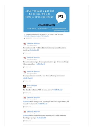 SOMECHATES @SOMECHATES · 2 YEARS AGO
P1. ¿Qué ventajas y por qué he de usar FB ads frente a otras opciones?
#SoMeChatES pic.twitter.com/YCMs7VuxBc
Tiempo de Negocios
@tiempodenegocio
2 YEARS AGO
Porque tenemos la posibilidad de marcar campañas en función de
objetivos #SoMeChatES
Tiempo de Negocios
@tiempodenegocio
2 YEARS AGO
Porque es un canal que ofrece segmentaciones que otros como Google
Adwords no ofrece #SoMeChatES
Tiempo de Negocios
@tiempodenegocio
2 YEARS AGO
Es un canal menos saturado y nos ofrece CPC muy interesantes
#SoMeChatES
Alicia Rodríguez
@aroru26
2 YEARS AGO
R1. ¿Puedes definirnos CPC de forma breve? #SoMeChatES
Tiempo de Negocios
@tiempodenegocio
2 YEARS AGO
@aroru26 Es el coste por clic, el coste que nos cobra la plataforma por
cada clic en el anuncio #SoMeChatES
Tiempo de Negocios
@tiempodenegocio
2 YEARS AGO
@aroru26 Este coste se basa en el mercado, LATAM es inferior a
España por ejemplo #SoMeChatES
 