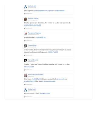 SoMeChatES
@SoMeChatES
2 YEARS AGO
para exportar @tiempodenegocio @jpernas #SoMeChatES
Antonio Postigo
@Antoniogestion
2 YEARS AGO
Muchas gracias por el debate. Nos vemos en 15 días con la sesión de
@CeliaHil #SoMeChatES
Tiempo de Negocios
@tiempodenegocio
2 YEARS AGO
gracias a todos!! #SoMeChatES
Cristian jorge
@inboundlook
2 YEARS AGO
Genial el chat. Interesantes comentarios, gran aprendizaje. Gracias a
todos y nos leemos en el siguiente. #SoMeChatES
Manuel Grueira
@manuG2R
2 YEARS AGO
Gracias a todos por vuestros sabios consejos, nos vemos en 15 días
#SomeChatES
Bruno Vázquez-Dodero
@BrunoVD
2 YEARS AGO
Muy buen #SoMeChatES. Gran organización de @aroru26 con
@SoMeChatES. Muy bien @tiempodenegocio
SoMeChatES
@SoMeChatES
2 YEARS AGO
Buenas noches a todos #SoMeChatES
 