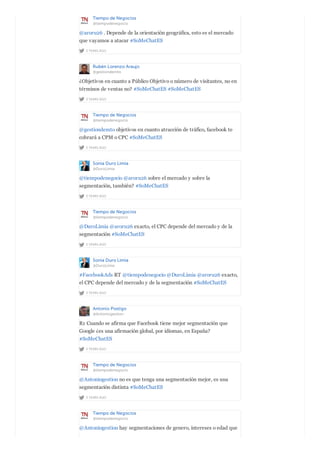 Tiempo de Negocios
@tiempodenegocio
2 YEARS AGO
@aroru26 . Depende de la orientación geográfica, esto es el mercado
que vayamos a atacar #SoMeChatES
Rubén Lorenzo Araujo
@gestiondemto
2 YEARS AGO
¿Objetivos en cuanto a Público Objetivo o número de visitantes, no en
términos de ventas no? #SoMeChatES #SoMeChatES
Tiempo de Negocios
@tiempodenegocio
2 YEARS AGO
@gestiondemto objetivos en cuanto atracción de tráfico, facebook te
cobrará a CPM o CPC #SoMeChatES
Sonia Duro Limia
@DuroLimia
2 YEARS AGO
@tiempodenegocio @aroru26 sobre el mercado y sobre la
segmentación, también? #SoMeChatES
Tiempo de Negocios
@tiempodenegocio
2 YEARS AGO
@DuroLimia @aroru26 exacto, el CPC depende del mercado y de la
segmentación #SoMeChatES
Sonia Duro Limia
@DuroLimia
2 YEARS AGO
#FacebookAds RT @tiempodenegocio @DuroLimia @aroru26 exacto,
el CPC depende del mercado y de la segmentación #SoMeChatES
Antonio Postigo
@Antoniogestion
2 YEARS AGO
R1 Cuando se afirma que Facebook tiene mejor segmentación que
Google ¿es una afirmación global, por idiomas, en España?
#SoMeChatES
Tiempo de Negocios
@tiempodenegocio
2 YEARS AGO
@Antoniogestion no es que tenga una segmentación mejor, es una
segmentación distinta #SoMeChatES
Tiempo de Negocios
@tiempodenegocio
@Antoniogestion hay segmentaciones de genero, intereses o edad que
 