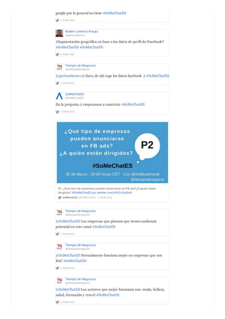 2 YEARS AGO
google por lo general no tiene #SoMeChatES
Rubén Lorenzo Araujo
@gestiondemto
2 YEARS AGO
¿Segmentación geográfica en base a los datos de perfil de Facebook?
#SoMeChatES #SoMeChatES
Tiempo de Negocios
@tiempodenegocio
2 YEARS AGO
@gestiondemto si claro, de ahí coge los datos facebook :) #SoMeChatES
SoMeChatES
@SoMeChatES
2 YEARS AGO
En la pregunta 2 empezamos a concretar #SoMeChatES
SOMECHATES @SOMECHATES · 2 YEARS AGO
P2. ¿Qué tipo de empresas pueden anunciarse en FB ads?¿A quién están
dirigidos? #SoMeChatES pic.twitter.com/HVCc5aVprK
Tiempo de Negocios
@tiempodenegocio
2 YEARS AGO
@SoMeChatES Las empresas que piensan que tienen audiencia
potencial en este canal #SoMeChatES
Tiempo de Negocios
@tiempodenegocio
2 YEARS AGO
@SoMeChatES Normalmente funciona mejor en empresas que son
B2C #SoMeChatES
Tiempo de Negocios
@tiempodenegocio
2 YEARS AGO
@SoMeChatES Los sectores que mejor funcionan son: moda, belleza,
salud, formación y travel #SoMeChatES
 