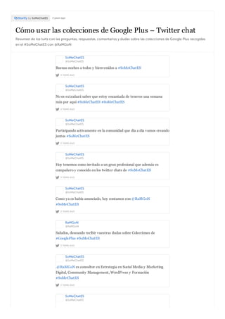Cómo usar las colecciones de Google Plus – Twitter chat
Resumen de los tuits con las preguntas, respuestas, comentarios y dudas sobre las colecciones de Google Plus recogidas
en el #SoMeChatES con @RaMGoN
by SoMeChatES 2 years ago
SoMeChatES
@SoMeChatES
2 YEARS AGO
Buenas noches a todos y bienvenidos a #SoMeChatES
SoMeChatES
@SoMeChatES
2 YEARS AGO
No os extrañará saber que estoy encantada de teneros una semana
más por aquí #SoMeChatES #SoMeChatES
SoMeChatES
@SoMeChatES
2 YEARS AGO
Participando activamente en la comunidad que día a día vamos creando
juntos #SoMeChatES
SoMeChatES
@SoMeChatES
2 YEARS AGO
Hoy tenemos como invitado a un gran profesional que además es
compañero y conocido en los twitter chats de #SoMeChatES
SoMeChatES
@SoMeChatES
2 YEARS AGO
Como ya os había anunciado, hoy contamos con @RaMGoN
#SoMeChatES
RaMGoN
@RaMGoN
2 YEARS AGO
Saludos, deseando recibir vuestras dudas sobre Colecciones de
#GooglePlus #SoMeChatES
SoMeChatES
@SoMeChatES
2 YEARS AGO
.@RaMGoN es consultor en Estrategia en Social Media y Marketing
Digital, Community Management, WordPress y Formación
#SoMeChatES
SoMeChatES
@SoMeChatES
 