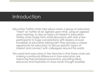 Introduction
Education Twitter chats take place when a group of educators
"meet" on Twitter at an agreed upon time, using an agreed
upon hashtag, to discuss topics of interest in education.
Twitter chats range from small discussions with only a few
participants to huge conversations with dozens or even
hundreds of educators taking part! They provide a unique
opportunity for educators to discuss specific topics of
interest and connect with colleagues around the world.
The word from educators in the trenches is that these chats are
making a profound difference in how educators are
improving their professional practice, providing ideas,
resources and inspiration in ways never thought possible.

 
