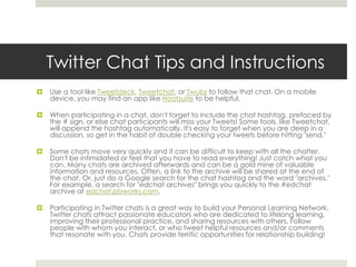 Twitter Chat Tips and Instructions


Use a tool like Tweetdeck, Tweetchat, or Twubs to follow that chat. On a mobile
device, you may find an app like Hootsuite to be helpful.



When participating in a chat, don't forget to include the chat hashtag, prefaced by
the # sign, or else chat participants will miss your Tweets! Some tools, like Tweetchat,
will append the hashtag automatically. It's easy to forget when you are deep in a
discussion, so get in the habit of double checking your tweets before hitting "send."



Some chats move very quickly and it can be difficult to keep with all the chatter.
Don't be intimidated or feel that you have to read everything! Just catch what you
can. Many chats are archived afterwards and can be a gold mine of valuable
information and resources. Often, a link to the archive will be shared at the end of
the chat. Or, just do a Google search for the chat hashtag and the word "archives."
For example, a search for "edchat archives" brings you quickly to the #edchat
archive at edchat.pbworks.com.



Participating in Twitter chats is a great way to build your Personal Learning Network.
Twitter chats attract passionate educators who are dedicated to lifelong learning,
improving their professional practice, and sharing resources with others. Follow
people with whom you interact, or who tweet helpful resources and/or comments
that resonate with you. Chats provide terrific opportunities for relationship building!

 