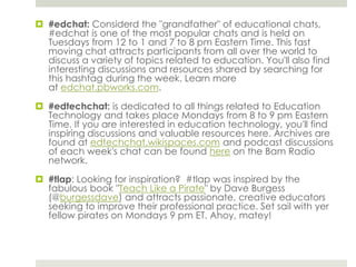  #edchat: Considerd the "grandfather" of educational chats,
#edchat is one of the most popular chats and is held on
Tuesdays from 12 to 1 and 7 to 8 pm Eastern Time. This fast
moving chat attracts participants from all over the world to
discuss a variety of topics related to education. You'll also find
interesting discussions and resources shared by searching for
this hashtag during the week. Learn more
at edchat.pbworks.com.
 #edtechchat: is dedicated to all things related to Education
Technology and takes place Mondays from 8 to 9 pm Eastern
Time. If you are interested in education technology, you'll find
inspiring discussions and valuable resources here. Archives are
found at edtechchat.wikispaces.com and podcast discussions
of each week's chat can be found here on the Bam Radio
network.
 #tlap: Looking for inspiration? #tlap was inspired by the
fabulous book "Teach Like a Pirate" by Dave Burgess
(@burgessdave) and attracts passionate, creative educators
seeking to improve their professional practice. Set sail with yer
fellow pirates on Mondays 9 pm ET. Ahoy, matey!

 
